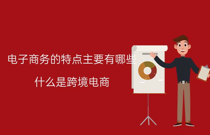 电子商务的特点主要有哪些 什么是跨境电商，你们了解多少？